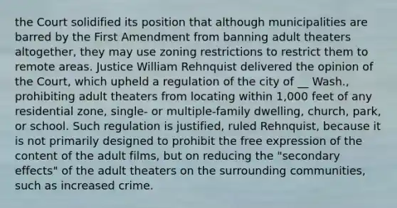 the Court solidified its position that although municipalities are barred by the First Amendment from banning adult theaters altogether, they may use zoning restrictions to restrict them to remote areas. Justice William Rehnquist delivered the opinion of the Court, which upheld a regulation of the city of __ Wash., prohibiting adult theaters from locating within 1,000 feet of any residential zone, single- or multiple-family dwelling, church, park, or school. Such regulation is justified, ruled Rehnquist, because it is not primarily designed to prohibit the free expression of the content of the adult films, but on reducing the "secondary effects" of the adult theaters on the surrounding communities, such as increased crime.