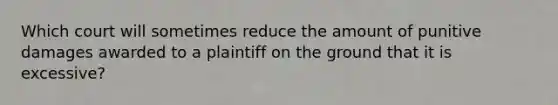 Which court will sometimes reduce the amount of punitive damages awarded to a plaintiff on the ground that it is excessive?