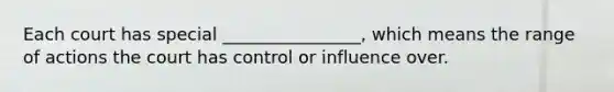 Each court has special ________________, which means the range of actions the court has control or influence over.