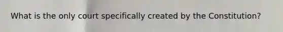 What is the only court specifically created by the Constitution?