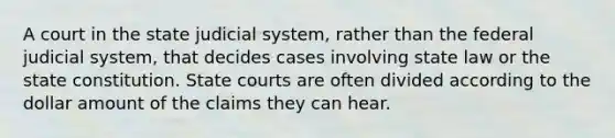 A court in the state judicial system, rather than the federal judicial system, that decides cases involving state law or the state constitution. State courts are often divided according to the dollar amount of the claims they can hear.