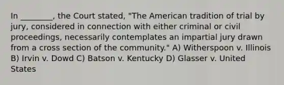 In ________, the Court stated, "The American tradition of trial by jury, considered in connection with either criminal or civil proceedings, necessarily contemplates an impartial jury drawn from a cross section of the community." A) Witherspoon v. Illinois B) Irvin v. Dowd C) Batson v. Kentucky D) Glasser v. United States