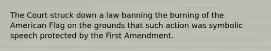 The Court struck down a law banning the burning of the American Flag on the grounds that such action was symbolic speech protected by the First Amendment.