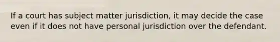 If a court has subject matter jurisdiction, it may decide the case even if it does not have personal jurisdiction over the defendant.