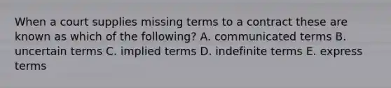 When a court supplies missing terms to a contract these are known as which of the following? A. communicated terms B. uncertain terms C. implied terms D. indefinite terms E. express terms