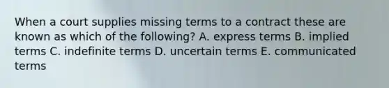 When a court supplies missing terms to a contract these are known as which of the​ following? A. express terms B. implied terms C. indefinite terms D. uncertain terms E. communicated terms