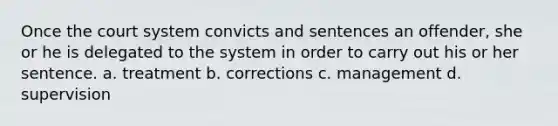 Once the court system convicts and sentences an offender, she or he is delegated to the system in order to carry out his or her sentence. a. ​treatment b. ​corrections c. ​management d. ​supervision