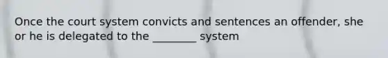 Once the court system convicts and sentences an offender, she or he is delegated to the ________ system