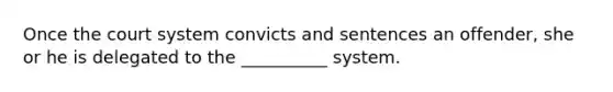 Once the court system convicts and sentences an offender, she or he is delegated to the __________ system.