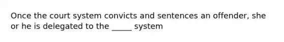 Once the court system convicts and sentences an offender, she or he is delegated to the _____ system