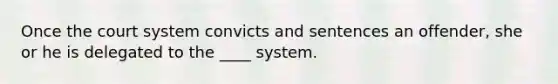 Once the court system convicts and sentences an offender, she or he is delegated to the ____ system.