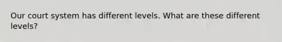 Our court system has different levels. What are these different levels?