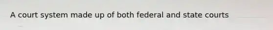 A court system made up of both federal and state courts