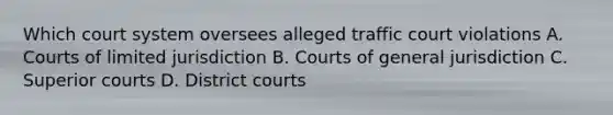 Which court system oversees alleged traffic court violations A. Courts of limited jurisdiction B. Courts of general jurisdiction C. Superior courts D. District courts