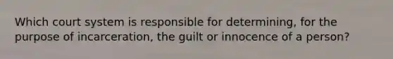 Which court system is responsible for determining, for the purpose of incarceration, the guilt or innocence of a person?