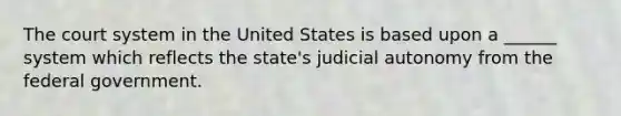 The court system in the United States is based upon a ______ system which reflects the state's judicial autonomy from the federal government.