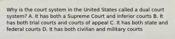 Why is the court system in the United States called a dual court system? A. It has both a Supreme Court and inferior courts B. It has both trial courts and courts of appeal C. It has both state and <a href='https://www.questionai.com/knowledge/kzzdxYQ4u6-federal-courts' class='anchor-knowledge'>federal courts</a> D. It has both civilian and military courts