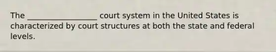 The __________________ court system in the United States is characterized by court structures at both the state and federal levels.