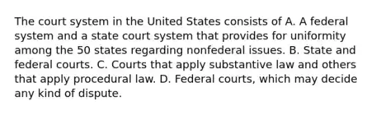 The court system in the United States consists of A. A federal system and a state court system that provides for uniformity among the 50 states regarding nonfederal issues. B. State and federal courts. C. Courts that apply substantive law and others that apply procedural law. D. Federal courts, which may decide any kind of dispute.