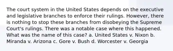 The court system in the United States depends on the executive and legislative branches to enforce their rulings. However, there is nothing to stop these branches from disobeying the Supreme Court's rulings. There was a notable case where this happened. What was the name of this case? a. United States v. Nixon b. Miranda v. Arizona c. Gore v. Bush d. Worcester v. Georgia