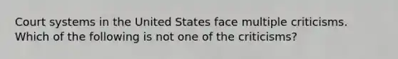 Court systems in the United States face multiple criticisms. Which of the following is not one of the criticisms?