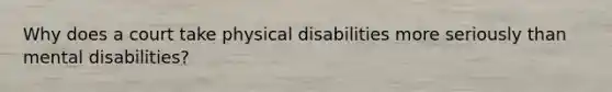 Why does a court take physical disabilities more seriously than mental disabilities?