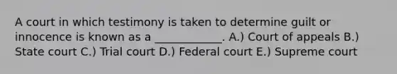 A court in which testimony is taken to determine guilt or innocence is known as a ____________. A.) Court of appeals B.) State court C.) Trial court D.) Federal court E.) Supreme court