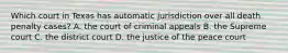 Which court in Texas has automatic jurisdiction over all death penalty cases? A. the court of criminal appeals B. the Supreme court C. the district court D. the justice of the peace court