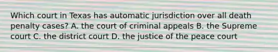 Which court in Texas has automatic jurisdiction over all death penalty cases? A. the court of criminal appeals B. the Supreme court C. the district court D. the justice of the peace court