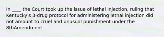 In ____ the Court took up the issue of lethal injection, ruling that Kentucky's 3-drug protocol for administering lethal injection did not amount to cruel and unusual punishment under the 8thAmendment.