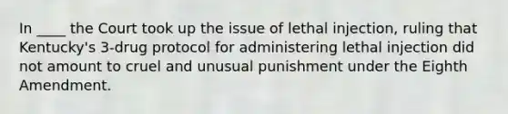 In ____ the Court took up the issue of lethal injection, ruling that Kentucky's 3-drug protocol for administering lethal injection did not amount to cruel and unusual punishment under the Eighth Amendment.