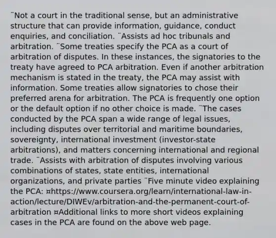 ¨Not a court in the traditional sense, but an administrative structure that can provide information, guidance, conduct enquiries, and conciliation. ¨Assists ad hoc tribunals and arbitration. ¨Some treaties specify the PCA as a court of arbitration of disputes. In these instances, the signatories to the treaty have agreed to PCA arbitration. Even if another arbitration mechanism is stated in the treaty, the PCA may assist with information. Some treaties allow signatories to chose their preferred arena for arbitration. The PCA is frequently one option or the default option if no other choice is made. ¨The cases conducted by the PCA span a wide range of legal issues, including disputes over territorial and maritime boundaries, sovereignty, international investment (investor-state arbitrations), and matters concerning international and regional trade. ¨Assists with arbitration of disputes involving various combinations of states, state entities, international organizations, and private parties ¨Five minute video explaining the PCA: ¤https://www.coursera.org/learn/international-law-in-action/lecture/DIWEv/arbitration-and-the-permanent-court-of-arbitration ¤Additional links to more short videos explaining cases in the PCA are found on the above web page.