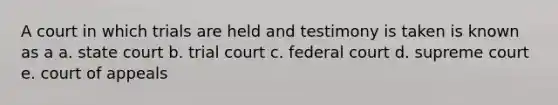 A court in which trials are held and testimony is taken is known as a a. state court b. trial court c. federal court d. supreme court e. court of appeals