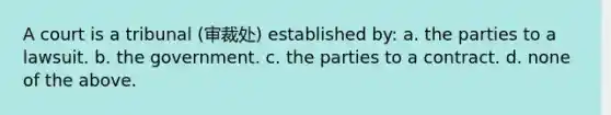 A court is a tribunal (审裁处) established by: a. the parties to a lawsuit. b. the government. c. the parties to a contract. d. none of the above.