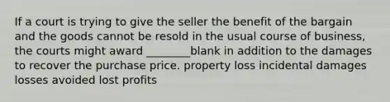 If a court is trying to give the seller the benefit of the bargain and the goods cannot be resold in the usual course of business, the courts might award ________blank in addition to the damages to recover the purchase price. property loss incidental damages losses avoided lost profits