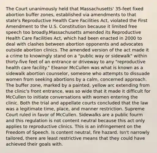 The Court unanimously held that Massachusetts' 35-feet fixed abortion buffer zones, established via amendments to that state's Reproductive Health Care Facilities Act, violated the First Amendment to the U.S. Constitution because it limited free speech too broadly.Massachusetts amended its Reproductive Health Care Facilities Act, which had been enacted in 2000 to deal with clashes between abortion opponents and advocates outside abortion clinics. The amended version of the act made it a crime to knowingly stand on a "public way or sidewalk" within thirty-five feet of an entrance or driveway to any "reproductive health care facility." Eleanor McCullen was what is known as a sidewalk abortion counselor, someone who attempts to dissuade women from seeking abortions by a calm, concerned approach. The buffer zone, marked by a painted, yellow arc extending from the clinic's front entrance, was so wide that it made it difficult for McCullen to initiate conversations with women entering the clinic. Both the trial and appellate courts concluded that the law was a legitimate time, place, and manner restriction. Supreme Court ruled in favor of McCullen. Sidewalks are a public fourm and this regulation is not content neutral because this act only applies to reproductive clinics. This is an infringement on the Freedom of Speech. Is content neutral, fire hazard. Isn't narrowly tailored, there are least restrictive means that they could have achieved their goals with.