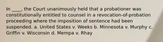 In ____, the Court unanimously held that a probationer was constitutionally entitled to counsel in a revocation-of-probation proceeding where the imposition of sentence had been suspended. a. United States v. Weeks b. Minnesota v. Murphy c. Griffin v. Wisconsin d. Mempa v. Rhay