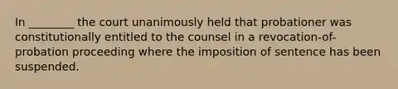 In ________ the court unanimously held that probationer was constitutionally entitled to the counsel in a revocation-of-probation proceeding where the imposition of sentence has been suspended.