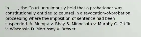 In ____, the Court unanimously held that a probationer was constitutionally entitled to counsel in a revocation-of-probation proceeding where the imposition of sentence had been suspended. A. Mempa v. Rhay B. Minnesota v. Murphy C. Griffin v. Wisconsin D. Morrissey v. Brewer