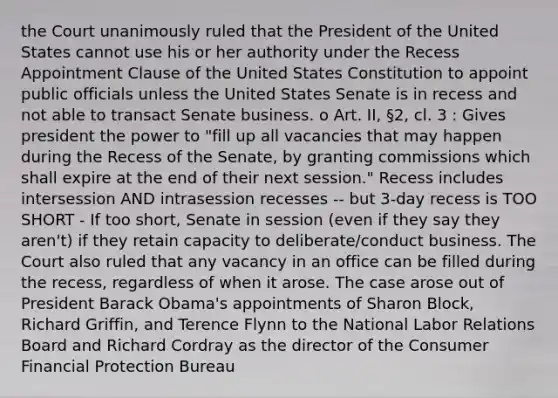 the Court unanimously ruled that the President of the United States cannot use his or her authority under the Recess Appointment Clause of the United States Constitution to appoint public officials unless the United States Senate is in recess and not able to transact Senate business. o Art. II, §2, cl. 3 : Gives president the power to "fill up all vacancies that may happen during the Recess of the Senate, by granting commissions which shall expire at the end of their next session." Recess includes intersession AND intrasession recesses -- but 3-day recess is TOO SHORT - If too short, Senate in session (even if they say they aren't) if they retain capacity to deliberate/conduct business. The Court also ruled that any vacancy in an office can be filled during the recess, regardless of when it arose. The case arose out of President Barack Obama's appointments of Sharon Block, Richard Griffin, and Terence Flynn to the National Labor Relations Board and Richard Cordray as the director of the Consumer Financial Protection Bureau