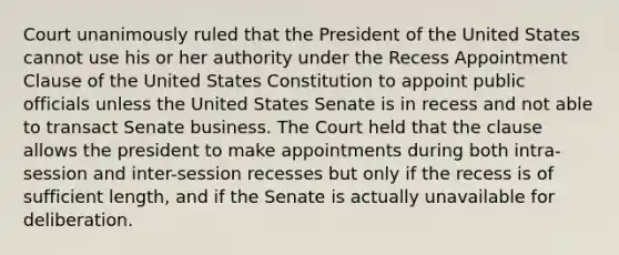 Court unanimously ruled that the President of the United States cannot use his or her authority under the Recess Appointment Clause of the United States Constitution to appoint public officials unless the United States Senate is in recess and not able to transact Senate business. The Court held that the clause allows the president to make appointments during both intra-session and inter-session recesses but only if the recess is of sufficient length, and if the Senate is actually unavailable for deliberation.