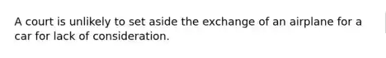 A court is unlikely to set aside the exchange of an airplane for a car for lack of consideration.