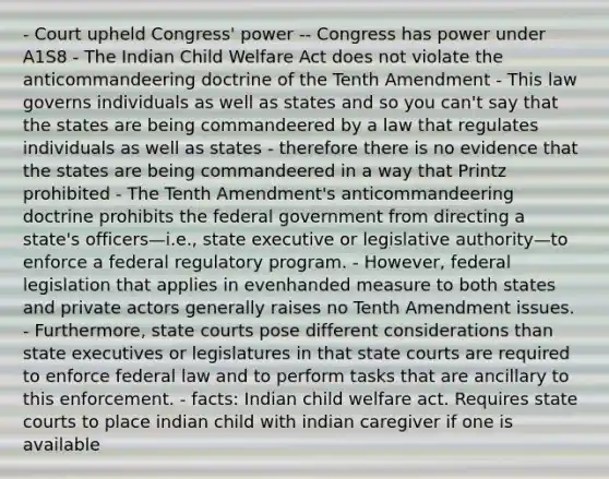 - Court upheld Congress' power -- Congress has power under A1S8 - The Indian Child Welfare Act does not violate the anticommandeering doctrine of the Tenth Amendment - This law governs individuals as well as states and so you can't say that the states are being commandeered by a law that regulates individuals as well as states - therefore there is no evidence that the states are being commandeered in a way that Printz prohibited - The Tenth Amendment's anticommandeering doctrine prohibits the federal government from directing a state's officers—i.e., state executive or legislative authority—to enforce a federal regulatory program. - However, federal legislation that applies in evenhanded measure to both states and private actors generally raises no Tenth Amendment issues. - Furthermore, state courts pose different considerations than state executives or legislatures in that state courts are required to enforce federal law and to perform tasks that are ancillary to this enforcement. - facts: Indian child welfare act. Requires state courts to place indian child with indian caregiver if one is available