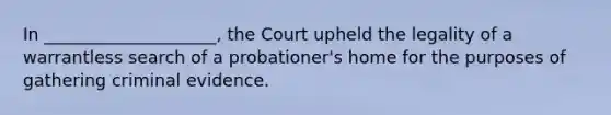 In ____________________, the Court upheld the legality of a warrantless search of a probationer's home for the purposes of gathering criminal evidence.