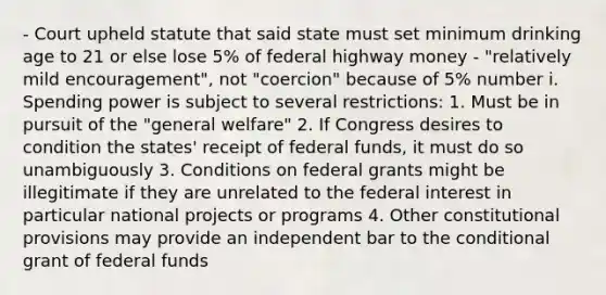 - Court upheld statute that said state must set minimum drinking age to 21 or else lose 5% of federal highway money - "relatively mild encouragement", not "coercion" because of 5% number i. Spending power is subject to several restrictions: 1. Must be in pursuit of the "general welfare" 2. If Congress desires to condition the states' receipt of federal funds, it must do so unambiguously 3. Conditions on federal grants might be illegitimate if they are unrelated to the federal interest in particular national projects or programs 4. Other constitutional provisions may provide an independent bar to the conditional grant of federal funds