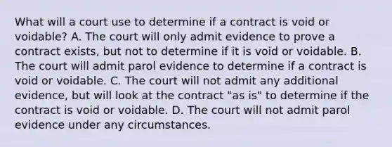 What will a court use to determine if a contract is void or voidable? A. The court will only admit evidence to prove a contract exists, but not to determine if it is void or voidable. B. The court will admit parol evidence to determine if a contract is void or voidable. C. The court will not admit any additional evidence, but will look at the contract "as is" to determine if the contract is void or voidable. D. The court will not admit parol evidence under any circumstances.