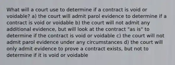 What will a court use to determine if a contract is void or voidable? a) the court will admit parol evidence to determine if a contract is void or voidable b) the court will not admit any additional evidence, but will look at the contract "as is" to determine if the contract is void or voidable c) the court will not admit parol evidence under any circumstances d) the court will only admit evidence to prove a contract exists, but not to determine if it is void or voidable