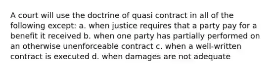 A court will use the doctrine of quasi contract in all of the following except: a. when justice requires that a party pay for a benefit it received b. when one party has partially performed on an otherwise unenforceable contract c. when a well-written contract is executed d. when damages are not adequate