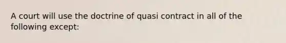 A court will use the doctrine of quasi contract in all of the following except: