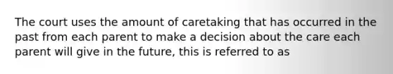 The court uses the amount of caretaking that has occurred in the past from each parent to make a decision about the care each parent will give in the future, this is referred to as